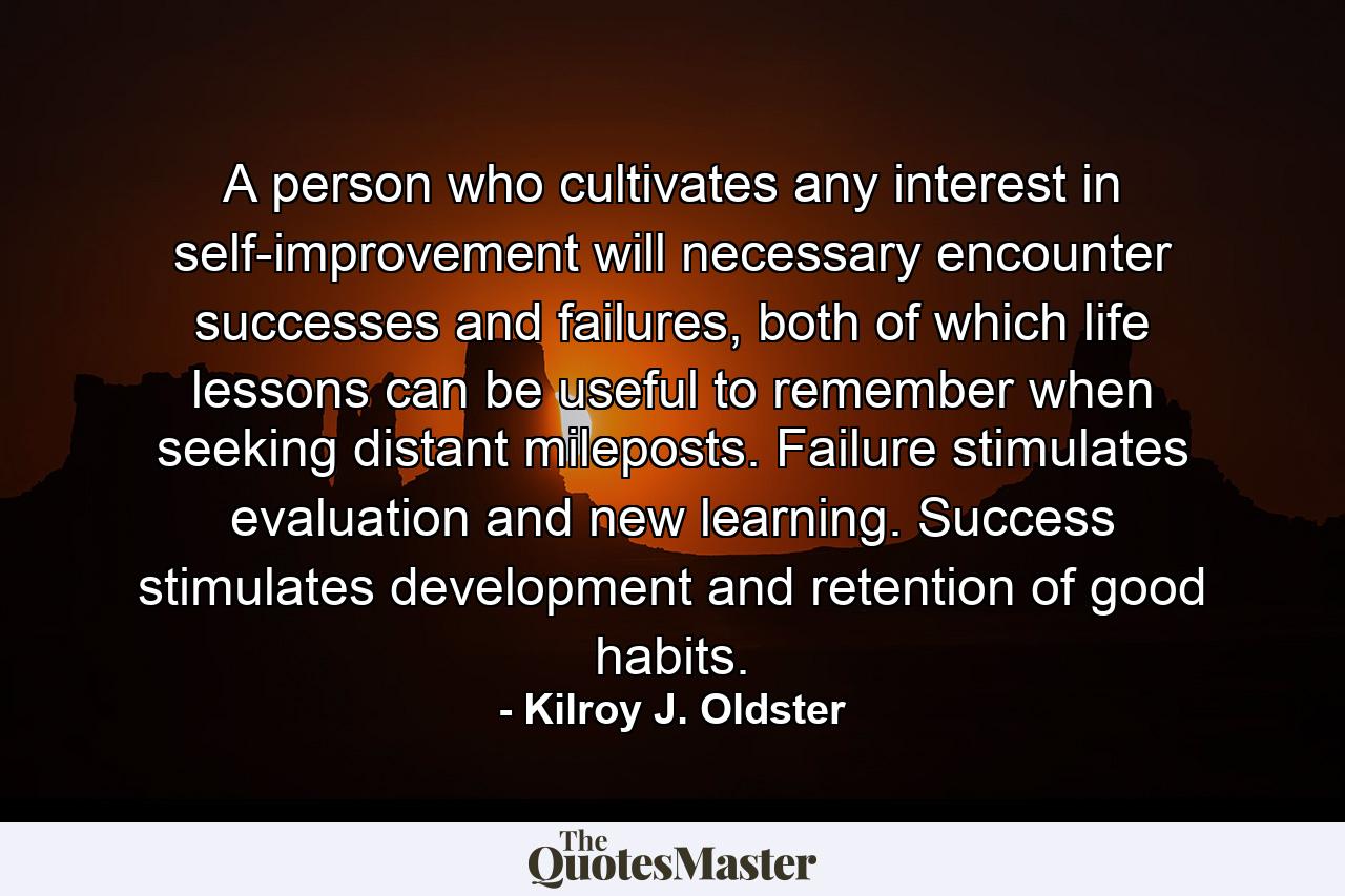 A person who cultivates any interest in self-improvement will necessary encounter successes and failures, both of which life lessons can be useful to remember when seeking distant mileposts. Failure stimulates evaluation and new learning. Success stimulates development and retention of good habits. - Quote by Kilroy J. Oldster