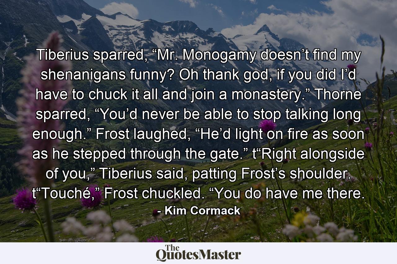 Tiberius sparred, “Mr. Monogamy doesn’t find my shenanigans funny? Oh thank god, if you did I’d have to chuck it all and join a monastery.” Thorne sparred, “You’d never be able to stop talking long enough.” Frost laughed, “He’d light on fire as soon as he stepped through the gate.” t“Right alongside of you,” Tiberius said, patting Frost’s shoulder. t“Touché,” Frost chuckled. “You do have me there. - Quote by Kim Cormack