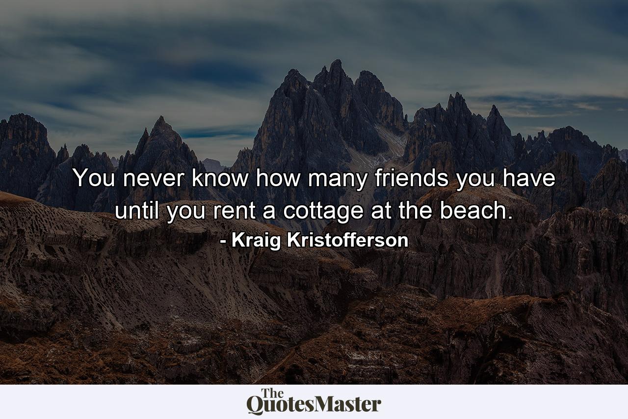 You never know how many friends you have until you rent a cottage at the beach. - Quote by Kraig Kristofferson