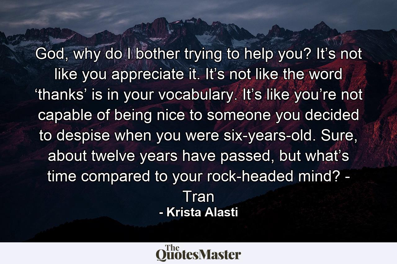 God, why do I bother trying to help you? It’s not like you appreciate it. It’s not like the word ‘thanks’ is in your vocabulary. It’s like you’re not capable of being nice to someone you decided to despise when you were six-years-old. Sure, about twelve years have passed, but what’s time compared to your rock-headed mind? - Tran - Quote by Krista Alasti