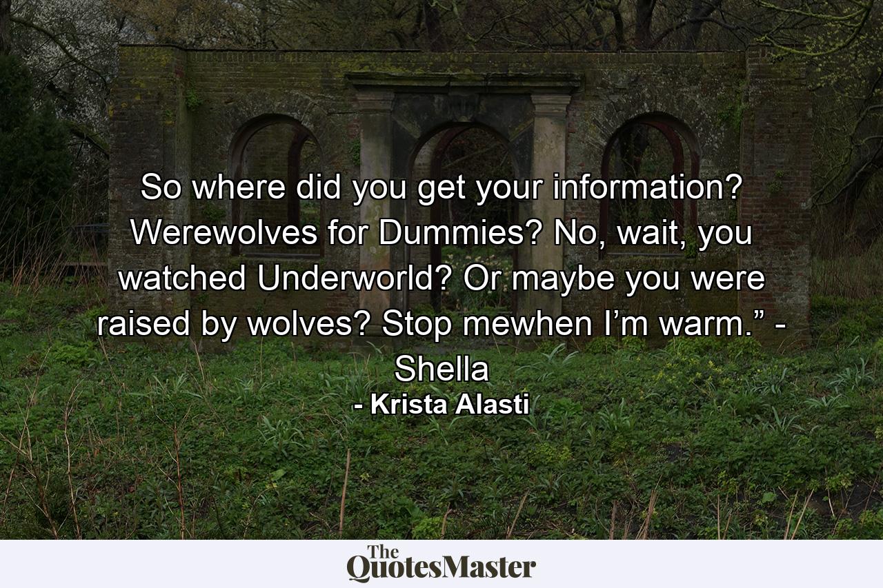 So where did you get your information? Werewolves for Dummies? No, wait, you watched Underworld? Or maybe you were raised by wolves? Stop mewhen I’m warm.” - Shella - Quote by Krista Alasti