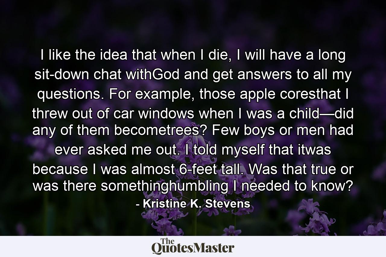 I like the idea that when I die, I will have a long sit-down chat withGod and get answers to all my questions. For example, those apple coresthat I threw out of car windows when I was a child—did any of them becometrees? Few boys or men had ever asked me out. I told myself that itwas because I was almost 6-feet tall. Was that true or was there somethinghumbling I needed to know? - Quote by Kristine K. Stevens