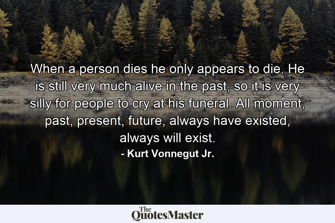 When a person dies he only appears to die. He is still very much alive in the past, so it is very silly for people to cry at his funeral. All moment, past, present, future, always have existed, always will exist. - Quote by Kurt Vonnegut Jr.