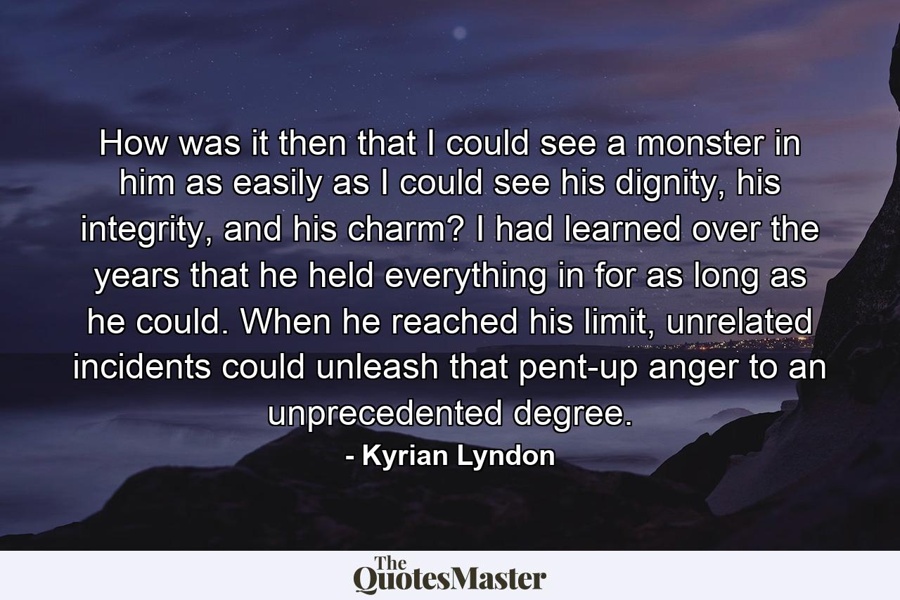 How was it then that I could see a monster in him as easily as I could see his dignity, his integrity, and his charm? I had learned over the years that he held everything in for as long as he could. When he reached his limit, unrelated incidents could unleash that pent-up anger to an unprecedented degree. - Quote by Kyrian Lyndon