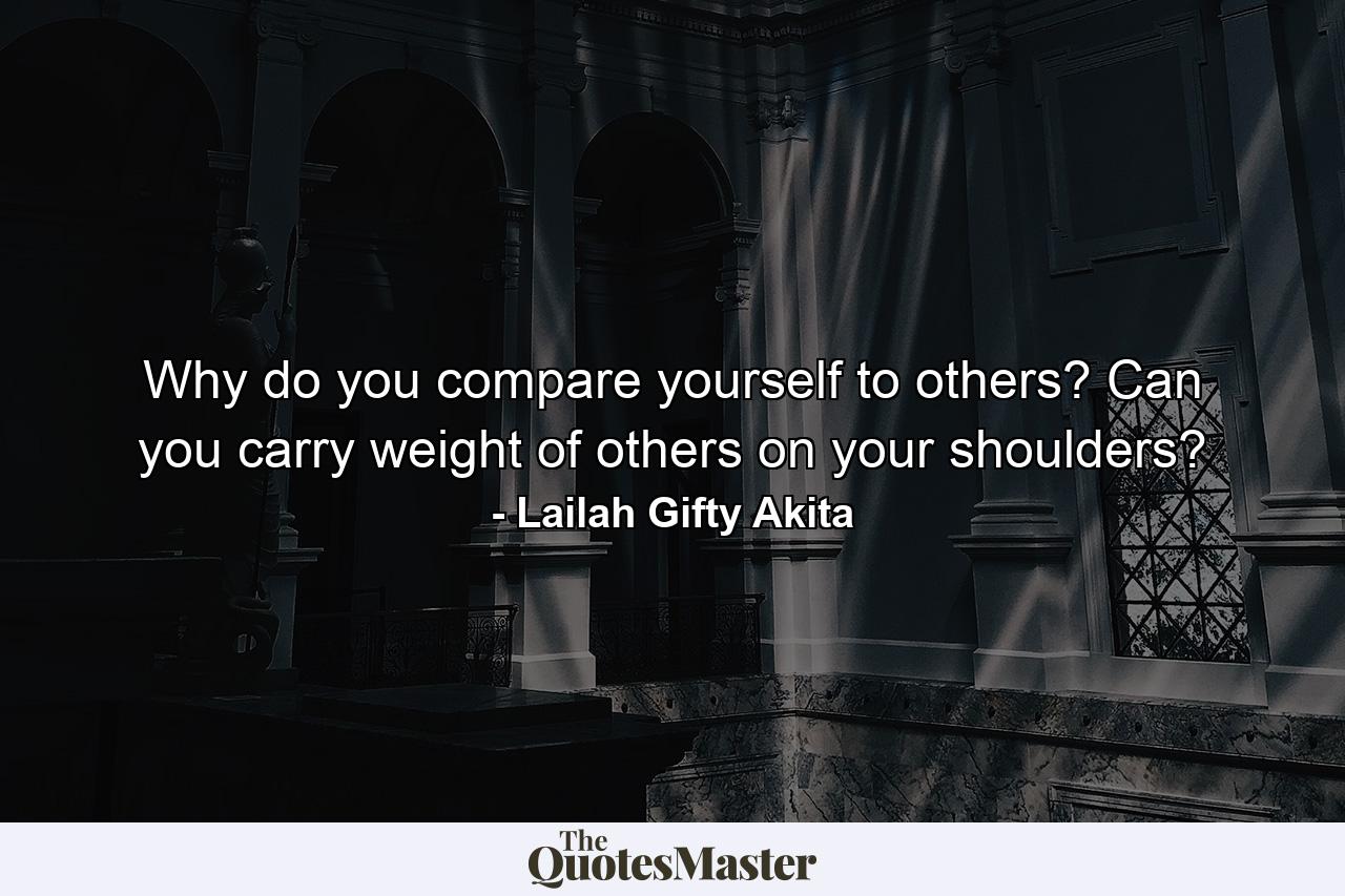 Why do you compare yourself to others? Can you carry weight of others on your shoulders? - Quote by Lailah Gifty Akita