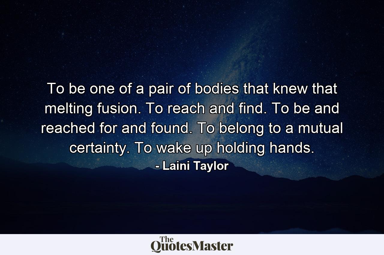 To be one of a pair of bodies that knew that melting fusion. To reach and find. To be and reached for and found. To belong to a mutual certainty. To wake up holding hands. - Quote by Laini Taylor