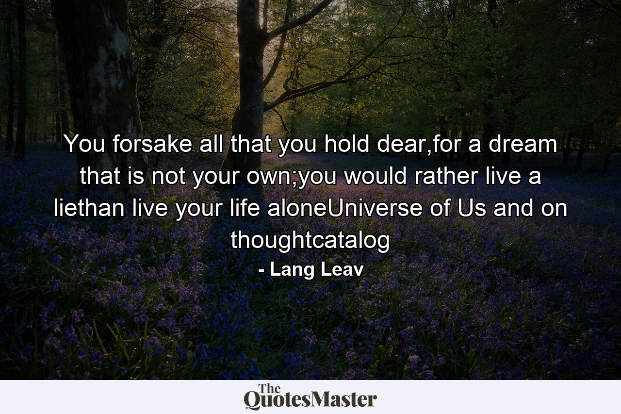 You forsake all that you hold dear,for a dream that is not your own;you would rather live a liethan live your life aloneUniverse of Us and on thoughtcatalog - Quote by Lang Leav