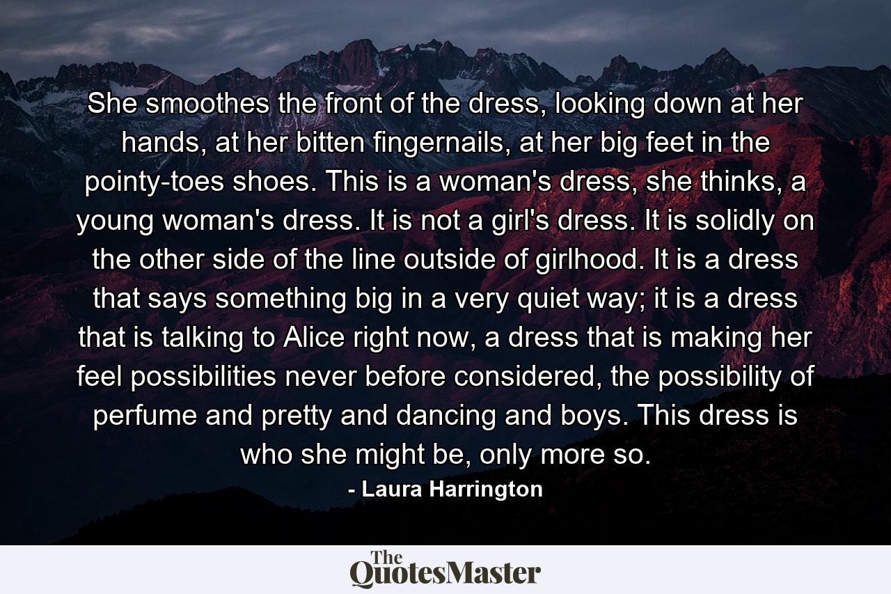 She smoothes the front of the dress, looking down at her hands, at her bitten fingernails, at her big feet in the pointy-toes shoes. This is a woman's dress, she thinks, a young woman's dress. It is not a girl's dress. It is solidly on the other side of the line outside of girlhood. It is a dress that says something big in a very quiet way; it is a dress that is talking to Alice right now, a dress that is making her feel possibilities never before considered, the possibility of perfume and pretty and dancing and boys. This dress is who she might be, only more so. - Quote by Laura Harrington