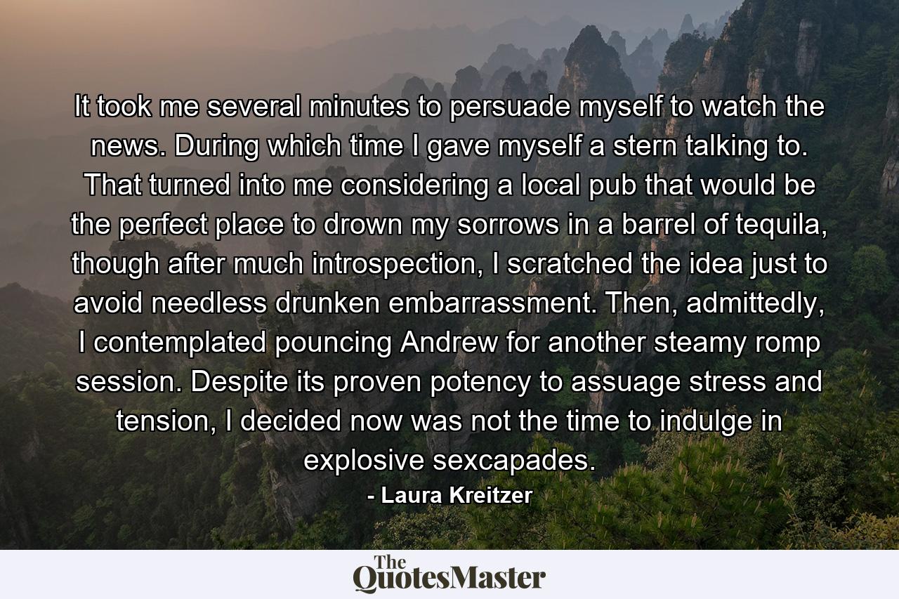 It took me several minutes to persuade myself to watch the news. During which time I gave myself a stern talking to. That turned into me considering a local pub that would be the perfect place to drown my sorrows in a barrel of tequila, though after much introspection, I scratched the idea just to avoid needless drunken embarrassment. Then, admittedly, I contemplated pouncing Andrew for another steamy romp session. Despite its proven potency to assuage stress and tension, I decided now was not the time to indulge in explosive sexcapades. - Quote by Laura Kreitzer