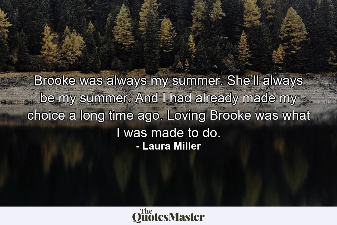 Brooke was always my summer. She’ll always be my summer. And I had already made my choice a long time ago. Loving Brooke was what I was made to do. - Quote by Laura Miller