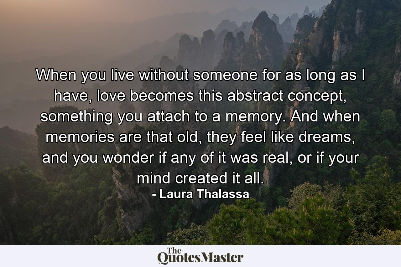 When you live without someone for as long as I have, love becomes this abstract concept, something you attach to a memory. And when memories are that old, they feel like dreams, and you wonder if any of it was real, or if your mind created it all. - Quote by Laura Thalassa