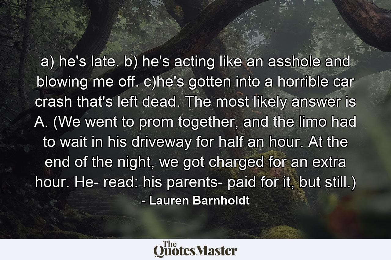 a) he's late. b) he's acting like an asshole and blowing me off. c)he's gotten into a horrible car crash that's left dead. The most likely answer is A. (We went to prom together, and the limo had to wait in his driveway for half an hour. At the end of the night, we got charged for an extra hour. He- read: his parents- paid for it, but still.) - Quote by Lauren Barnholdt