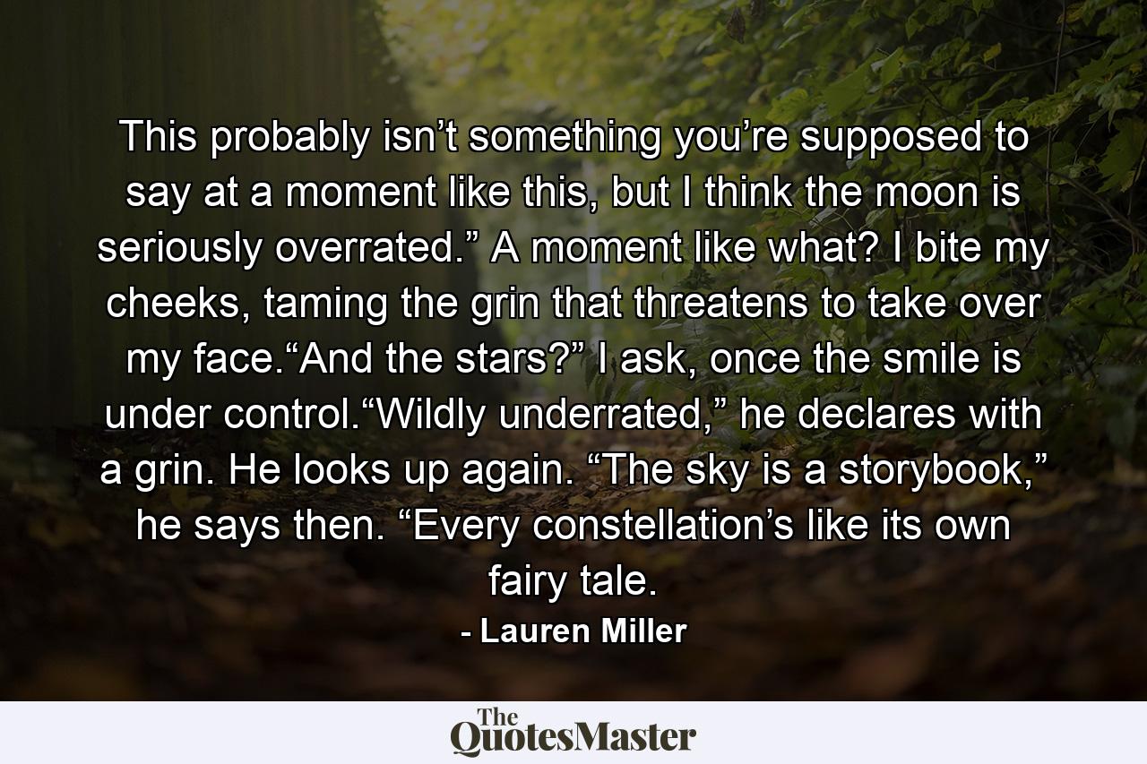 This probably isn’t something you’re supposed to say at a moment like this, but I think the moon is seriously overrated.” A moment like what? I bite my cheeks, taming the grin that threatens to take over my face.“And the stars?” I ask, once the smile is under control.“Wildly underrated,” he declares with a grin. He looks up again. “The sky is a storybook,” he says then. “Every constellation’s like its own fairy tale. - Quote by Lauren Miller