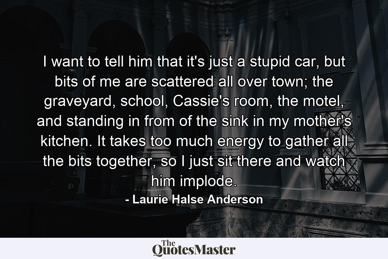 I want to tell him that it's just a stupid car, but bits of me are scattered all over town; the graveyard, school, Cassie's room, the motel, and standing in from of the sink in my mother's kitchen. It takes too much energy to gather all the bits together, so I just sit there and watch him implode. - Quote by Laurie Halse Anderson