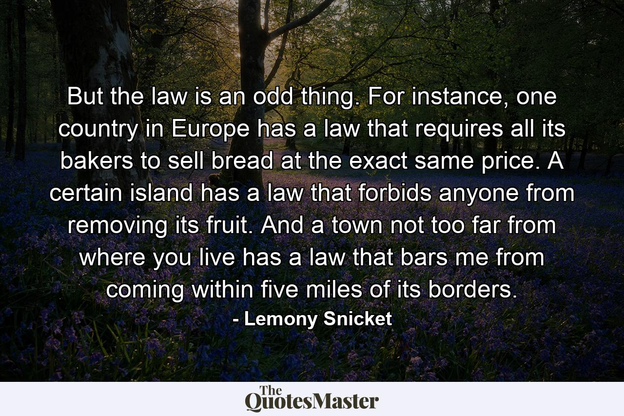 But the law is an odd thing. For instance, one country in Europe has a law that requires all its bakers to sell bread at the exact same price. A certain island has a law that forbids anyone from removing its fruit. And a town not too far from where you live has a law that bars me from coming within five miles of its borders. - Quote by Lemony Snicket