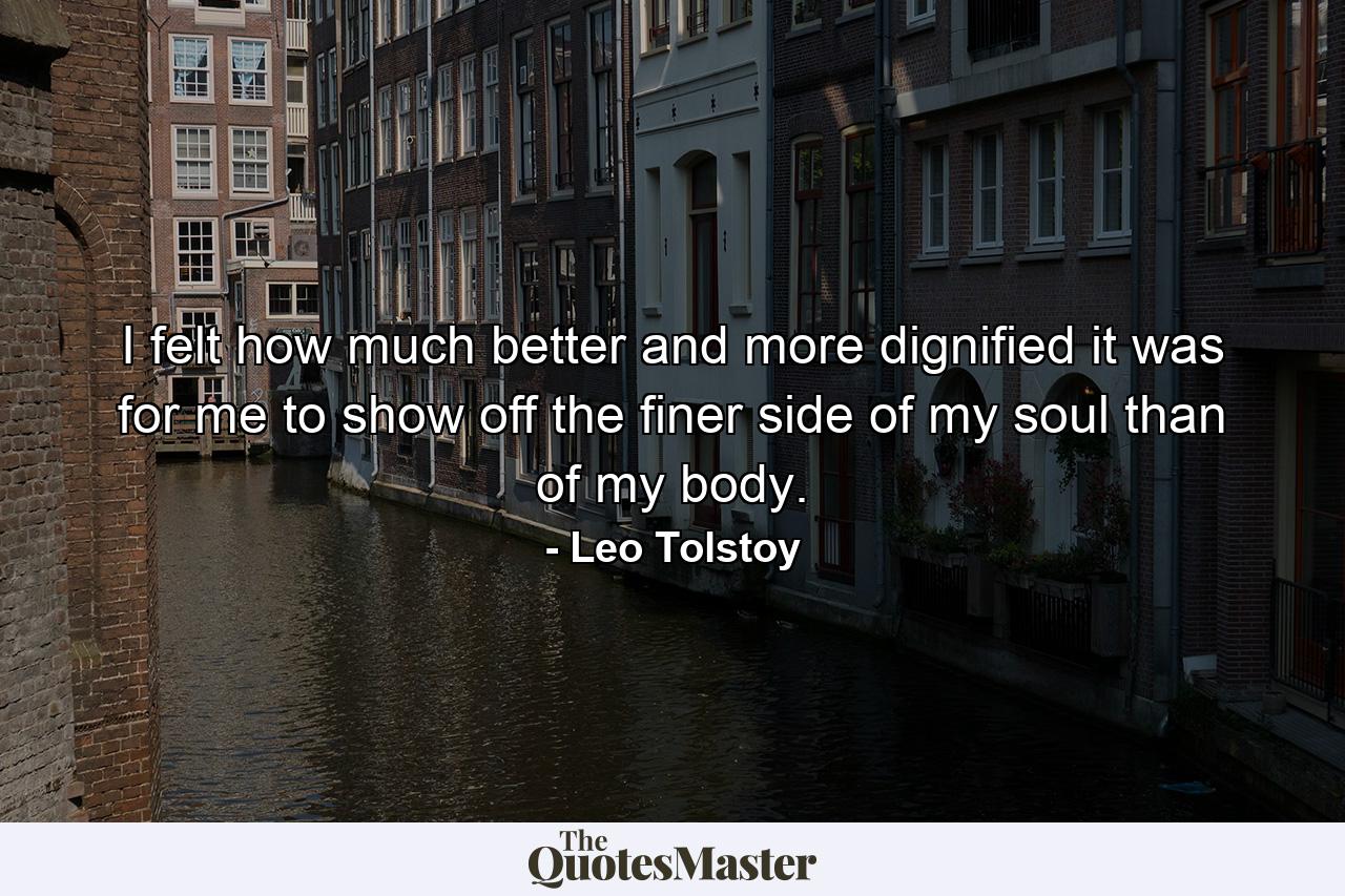 I felt how much better and more dignified it was for me to show off the finer side of my soul than of my body. - Quote by Leo Tolstoy