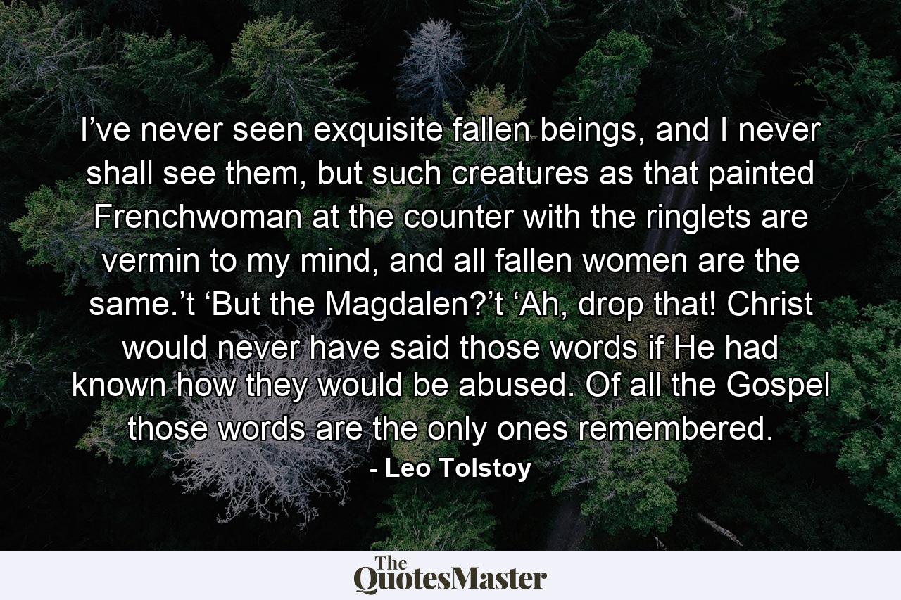 I’ve never seen exquisite fallen beings, and I never shall see them, but such creatures as that painted Frenchwoman at the counter with the ringlets are vermin to my mind, and all fallen women are the same.’t  ‘But the Magdalen?’t  ‘Ah, drop that! Christ would never have said those words if He had known how they would be abused. Of all the Gospel those words are the only ones remembered. - Quote by Leo Tolstoy