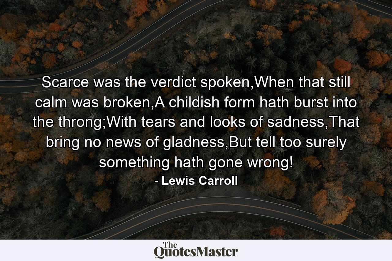 Scarce was the verdict spoken,When that still calm was broken,A childish form hath burst into the throng;With tears and looks of sadness,That bring no news of gladness,But tell too surely something hath gone wrong! - Quote by Lewis Carroll