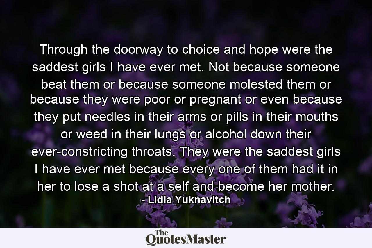 Through the doorway to choice and hope were the saddest girls I have ever met. Not because someone beat them or because someone molested them or because they were poor or pregnant or even because they put needles in their arms or pills in their mouths or weed in their lungs or alcohol down their ever-constricting throats. They were the saddest girls I have ever met because every one of them had it in her to lose a shot at a self and become her mother. - Quote by Lidia Yuknavitch