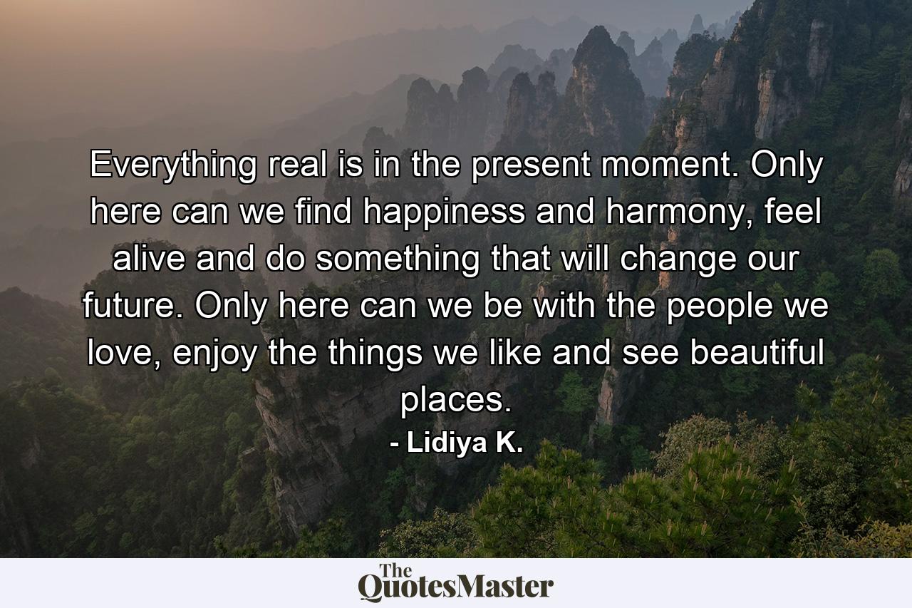 Everything real is in the present moment. Only here can we find happiness and harmony, feel alive and do something that will change our future. Only here can we be with the people we love, enjoy the things we like and see beautiful places. - Quote by Lidiya K.