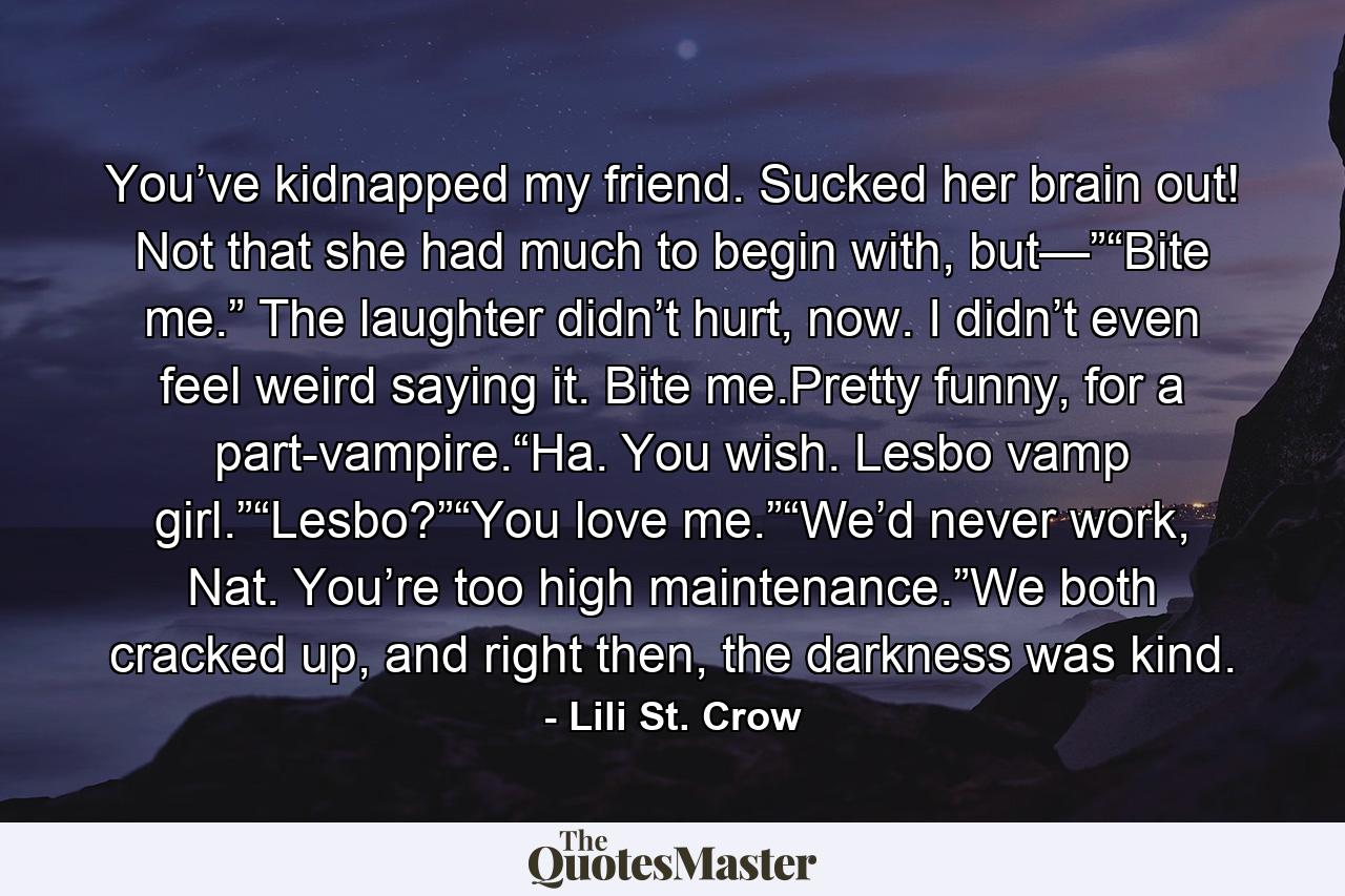 You’ve kidnapped my friend. Sucked her brain out! Not that she had much to begin with, but—”“Bite me.” The laughter didn’t hurt, now. I didn’t even feel weird saying it. Bite me.Pretty funny, for a part-vampire.“Ha. You wish. Lesbo vamp girl.”“Lesbo?”“You love me.”“We’d never work, Nat. You’re too high maintenance.”We both cracked up, and right then, the darkness was kind. - Quote by Lili St. Crow