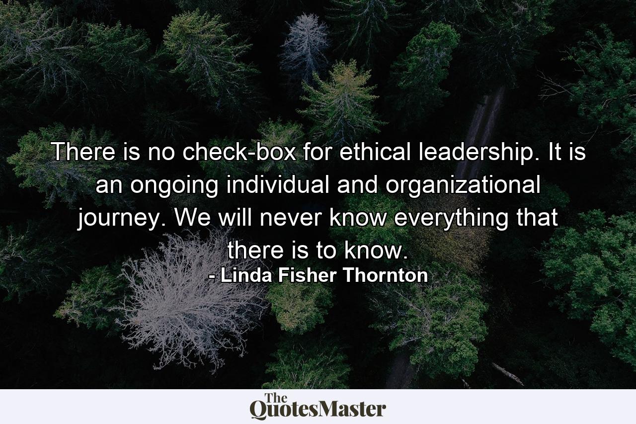 There is no check-box for ethical leadership. It is an ongoing individual and organizational journey. We will never know everything that there is to know. - Quote by Linda Fisher Thornton