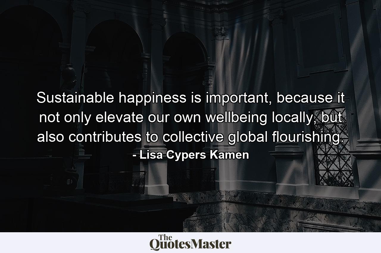 Sustainable happiness is important, because it not only elevate our own wellbeing locally, but also contributes to collective global flourishing. - Quote by Lisa Cypers Kamen