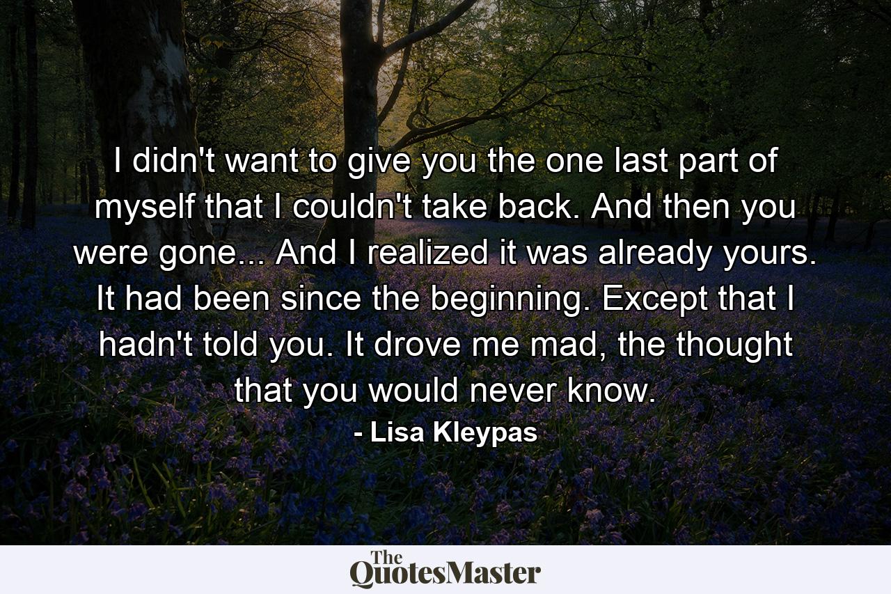 I didn't want to give you the one last part of myself that I couldn't take back. And then you were gone... And I realized it was already yours. It had been since the beginning. Except that I hadn't told you. It drove me mad, the thought that you would never know. - Quote by Lisa Kleypas