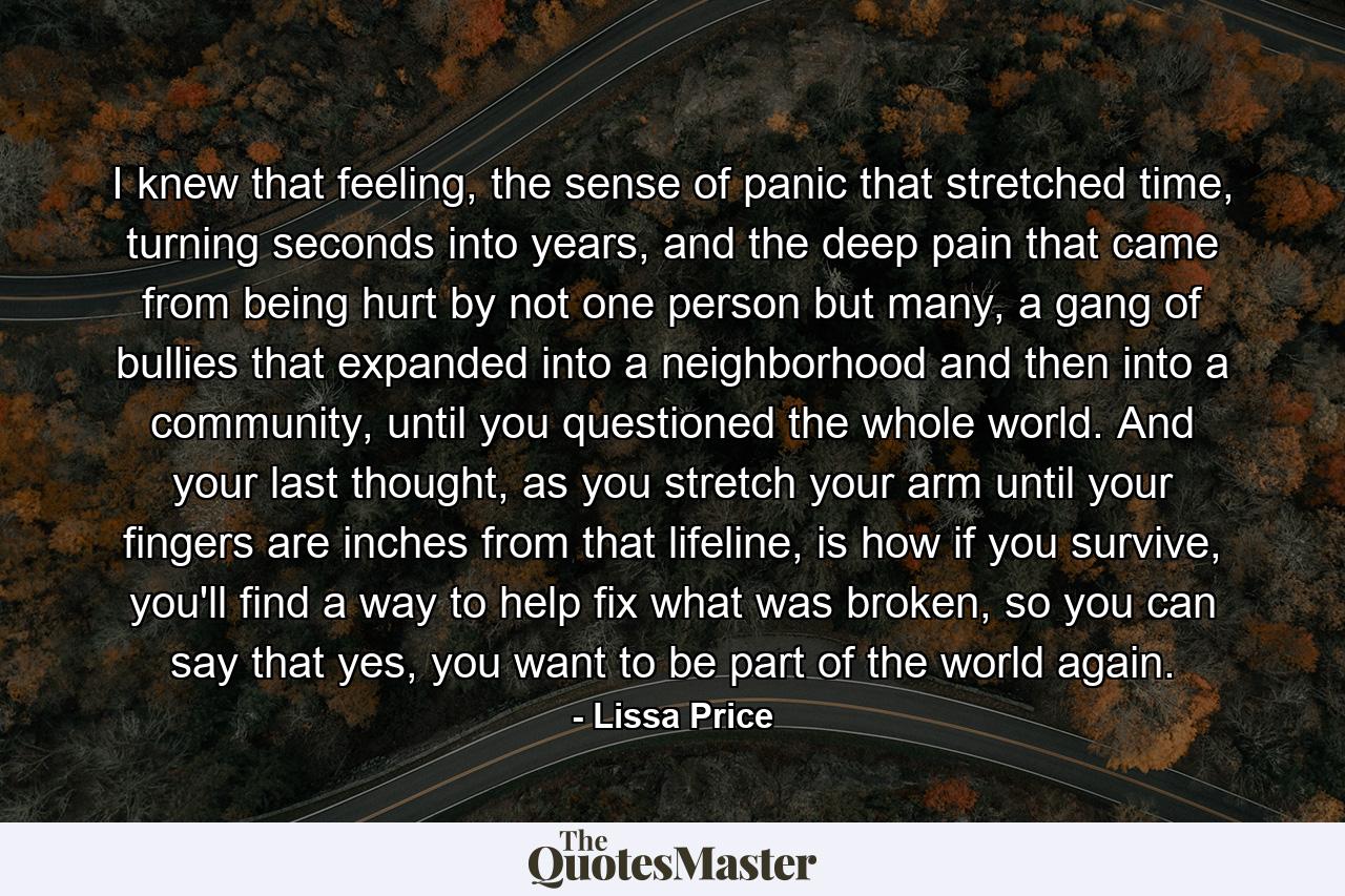 I knew that feeling, the sense of panic that stretched time, turning seconds into years, and the deep pain that came from being hurt by not one person but many, a gang of bullies that expanded into a neighborhood and then into a community, until you questioned the whole world. And your last thought, as you stretch your arm until your fingers are inches from that lifeline, is how if you survive, you'll find a way to help fix what was broken, so you can say that yes, you want to be part of the world again. - Quote by Lissa Price