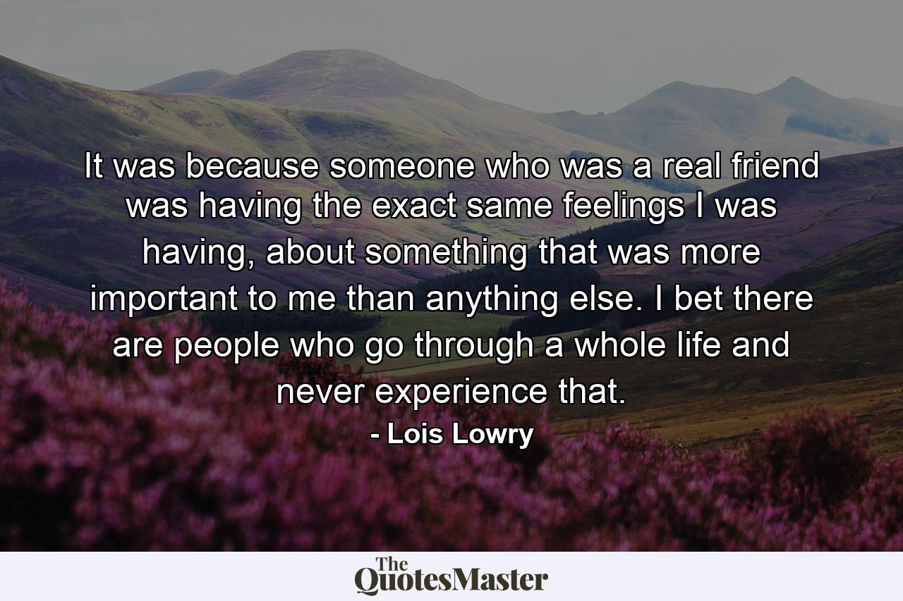 It was because someone who was a real friend was having the exact same feelings I was having, about something that was more important to me than anything else. I bet there are people who go through a whole life and never experience that. - Quote by Lois Lowry