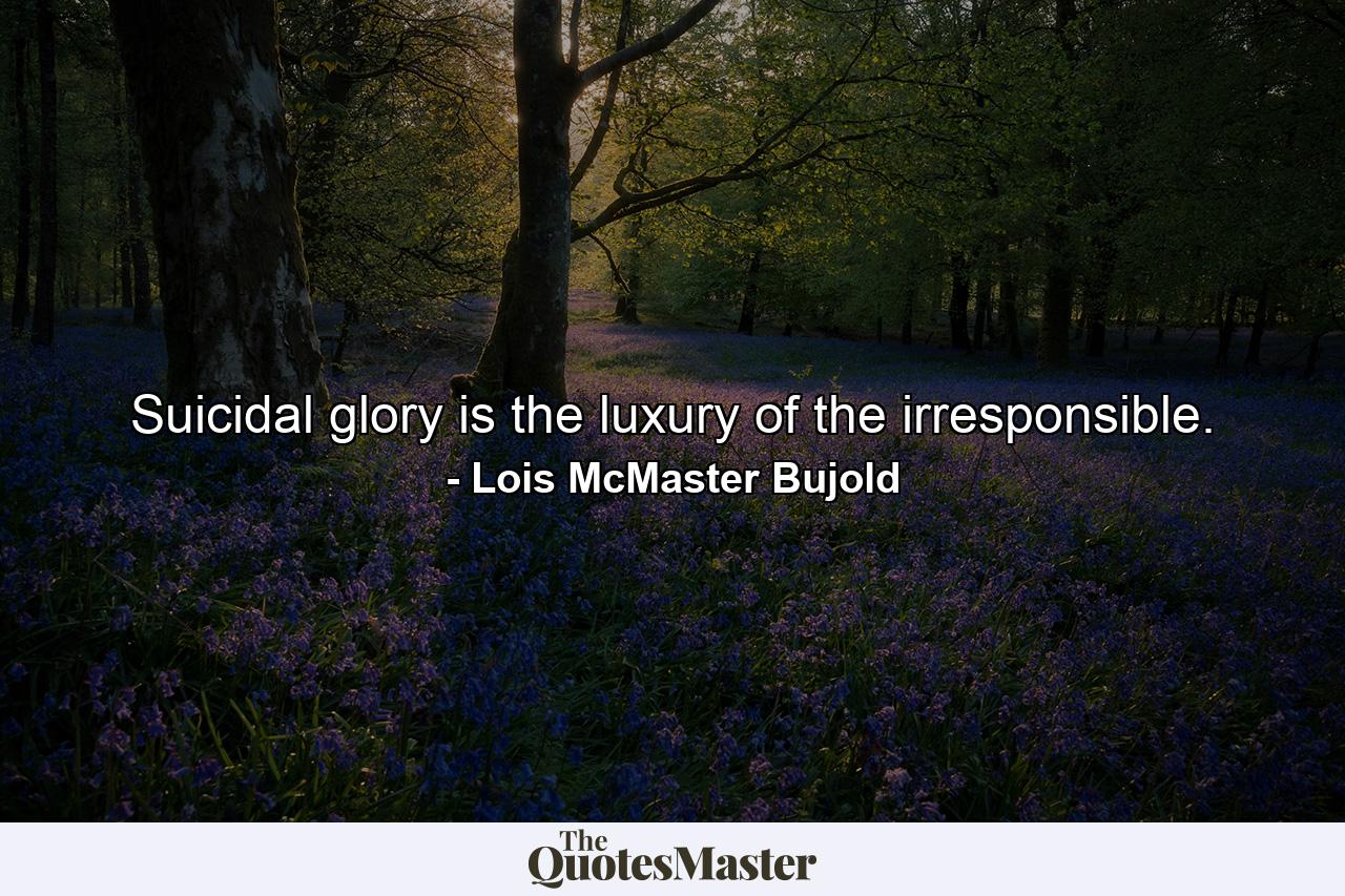 Suicidal glory is the luxury of the irresponsible. - Quote by Lois McMaster Bujold