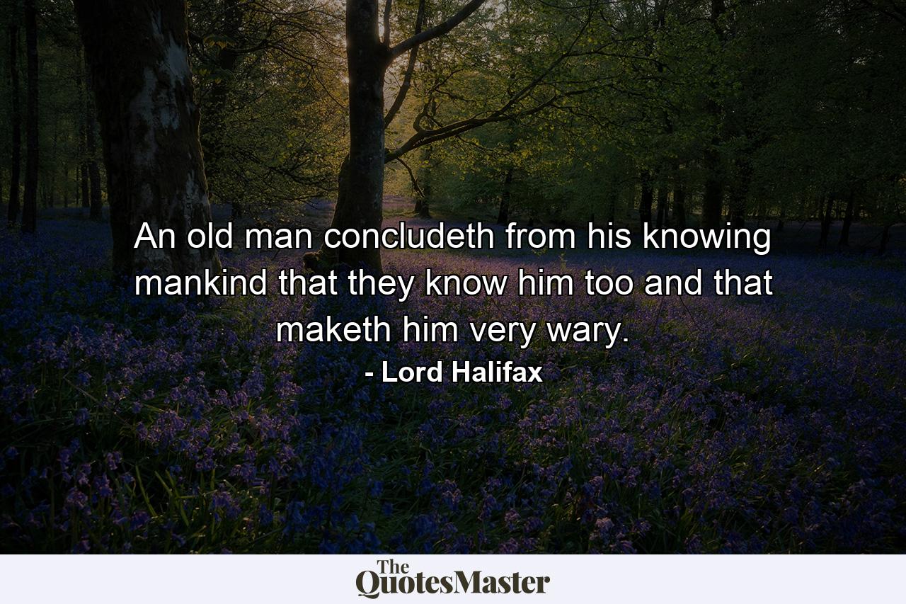 An old man concludeth from his knowing mankind that they know him too  and that maketh him very wary. - Quote by Lord Halifax