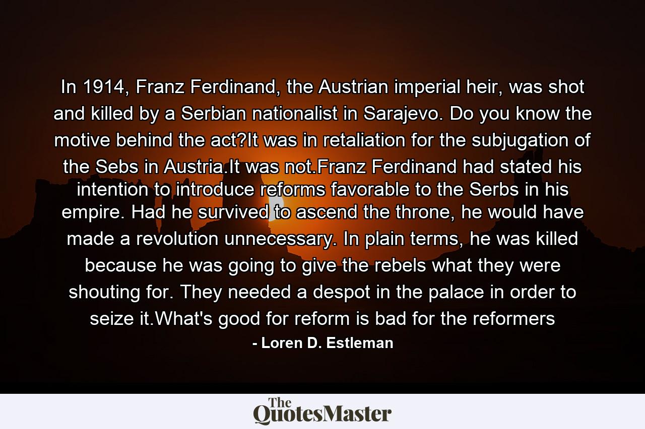 In 1914, Franz Ferdinand, the Austrian imperial heir, was shot and killed by a Serbian nationalist in Sarajevo. Do you know the motive behind the act?It was in retaliation for the subjugation of the Sebs in Austria.It was not.Franz Ferdinand had stated his intention to introduce reforms favorable to the Serbs in his empire. Had he survived to ascend the throne, he would have made a revolution unnecessary. In plain terms, he was killed because he was going to give the rebels what they were shouting for. They needed a despot in the palace in order to seize it.What's good for reform is bad for the reformers - Quote by Loren D. Estleman