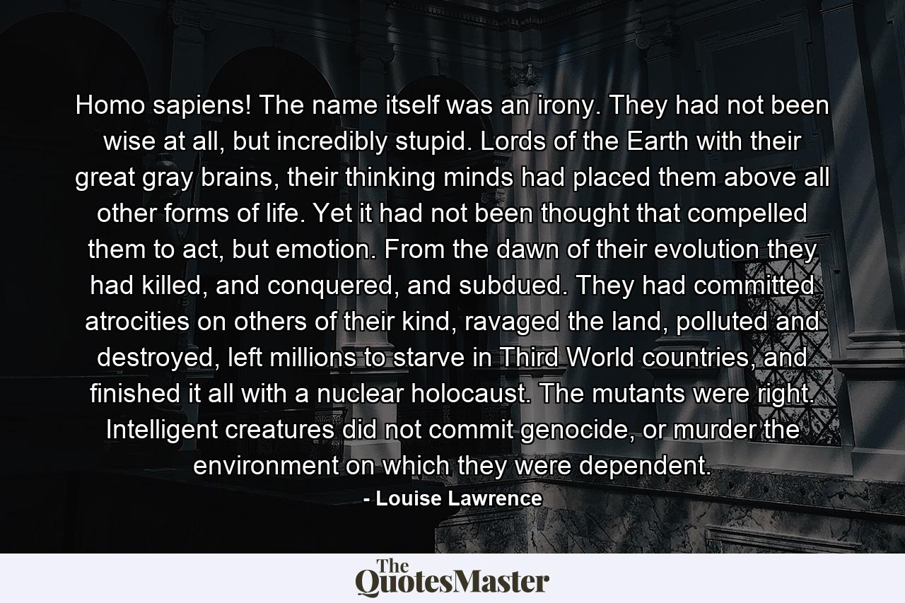 Homo sapiens! The name itself was an irony. They had not been wise at all, but incredibly stupid. Lords of the Earth with their great gray brains, their thinking minds had placed them above all other forms of life. Yet it had not been thought that compelled them to act, but emotion. From the dawn of their evolution they had killed, and conquered, and subdued. They had committed atrocities on others of their kind, ravaged the land, polluted and destroyed, left millions to starve in Third World countries, and finished it all with a nuclear holocaust. The mutants were right. Intelligent creatures did not commit genocide, or murder the environment on which they were dependent. - Quote by Louise Lawrence