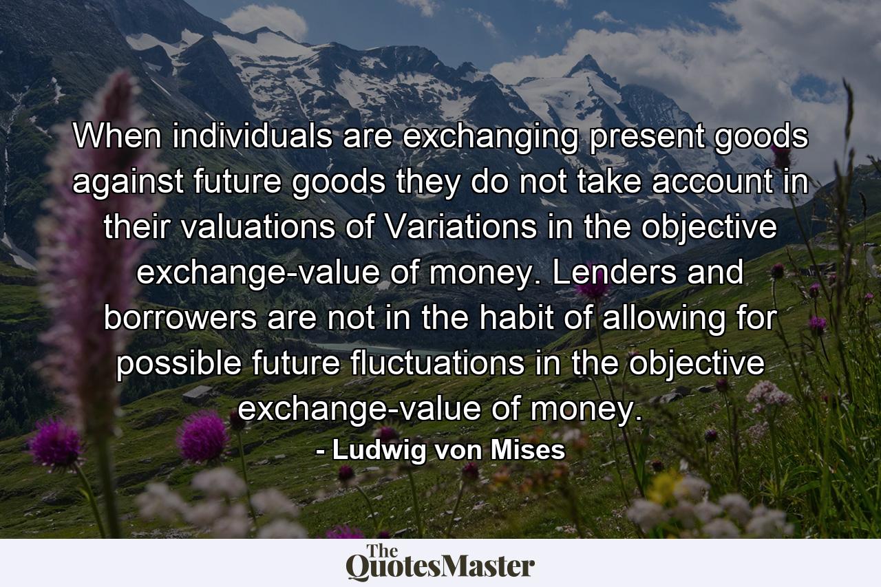 When individuals are exchanging present goods against future goods they do not take account in their valuations of Variations in the objective exchange-value of money. Lenders and borrowers are not in the habit of allowing for possible future fluctuations in the objective exchange-value of money. - Quote by Ludwig von Mises