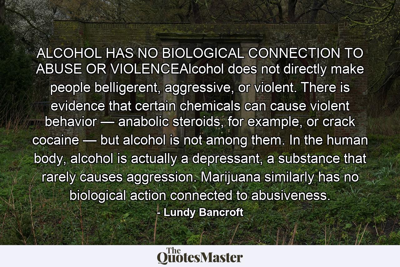 ALCOHOL HAS NO BIOLOGICAL CONNECTION TO ABUSE OR VIOLENCEAlcohol does not directly make people belligerent, aggressive, or violent. There is evidence that certain chemicals can cause violent behavior — anabolic steroids, for example, or crack cocaine — but alcohol is not among them. In the human body, alcohol is actually a depressant, a substance that rarely causes aggression. Marijuana similarly has no biological action connected to abusiveness. - Quote by Lundy Bancroft