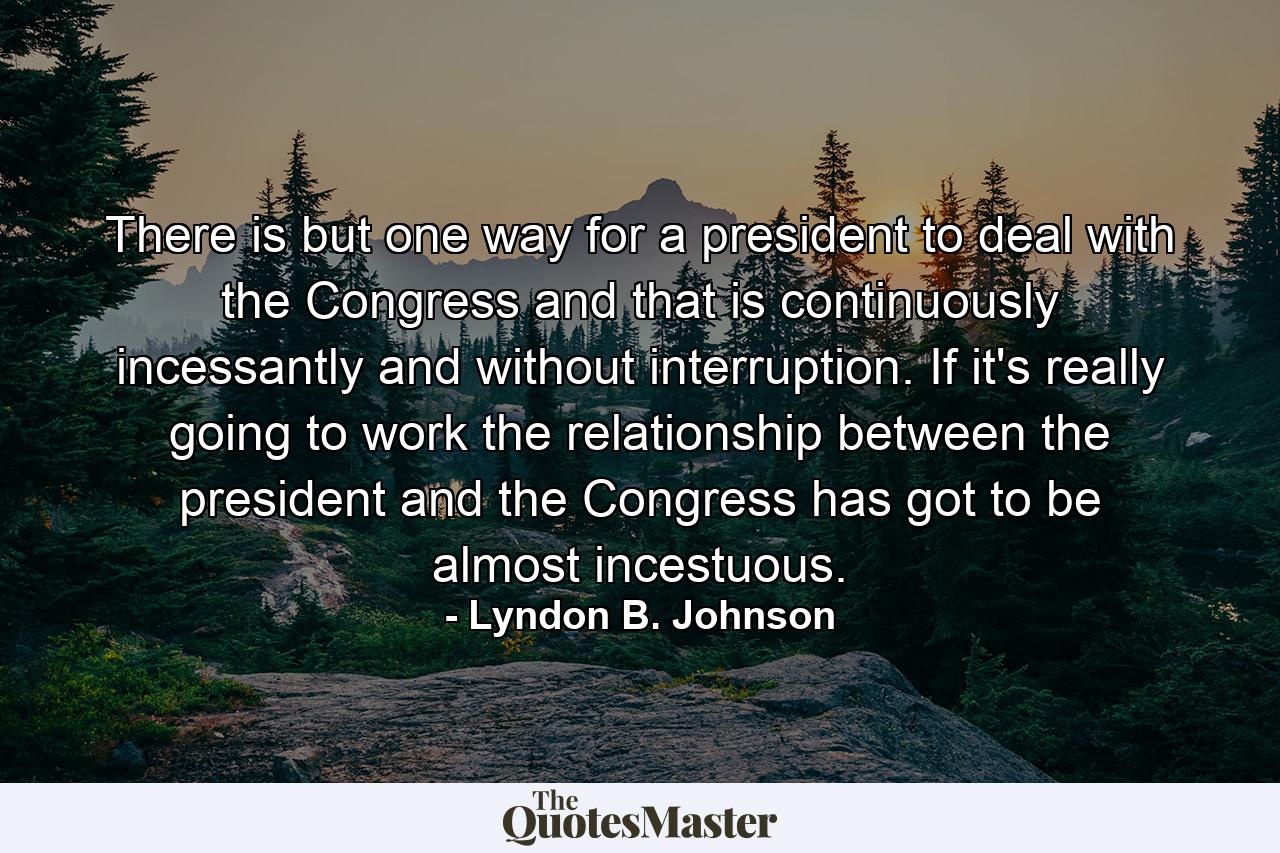 There is but one way for a president to deal with the Congress  and that is continuously  incessantly  and without interruption. If it's really going to work  the relationship between the president and the Congress has got to be almost incestuous. - Quote by Lyndon B. Johnson