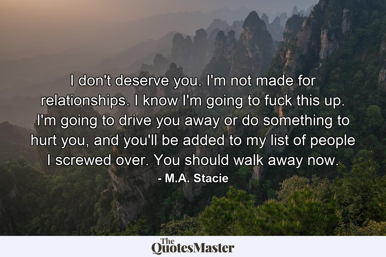 I don't deserve you. I'm not made for relationships. I know I'm going to fuck this up. I'm going to drive you away or do something to hurt you, and you'll be added to my list of people I screwed over. You should walk away now. - Quote by M.A. Stacie