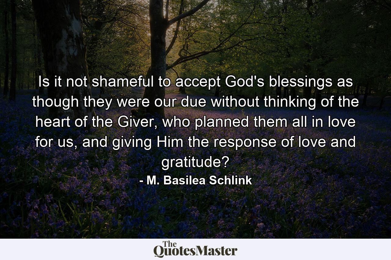 Is it not shameful to accept God's blessings as though they were our due without thinking of the heart of the Giver, who planned them all in love for us, and giving Him the response of love and gratitude? - Quote by M. Basilea Schlink