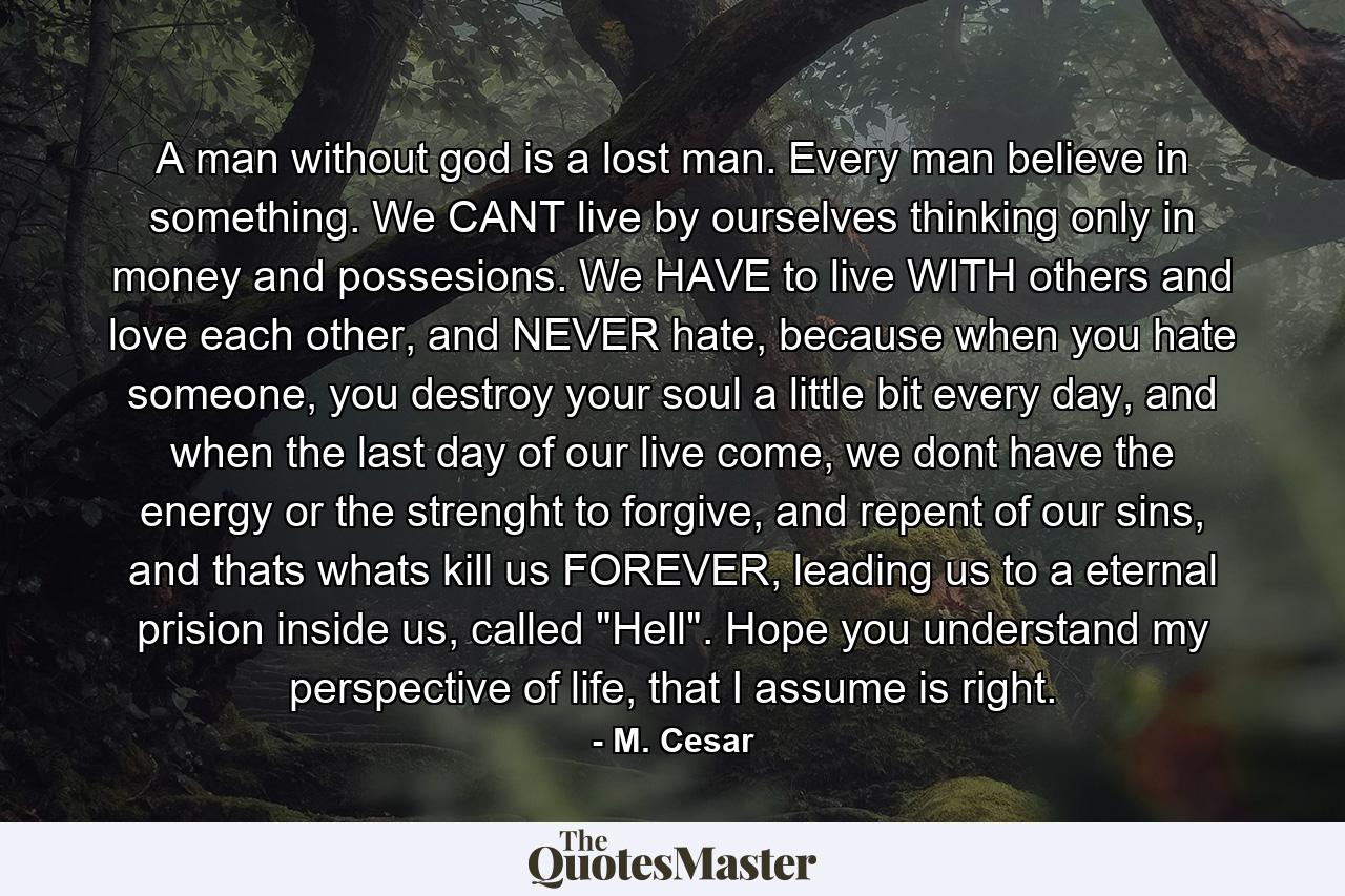 A man without god is a lost man. Every man believe in something. We CANT live by ourselves thinking only in money and possesions. We HAVE to live WITH others and love each other, and NEVER hate, because when you hate someone, you destroy your soul a little bit every day, and when the last day of our live come, we dont have the energy or the strenght to forgive, and repent of our sins, and thats whats kill us FOREVER, leading us to a eternal prision inside us, called 