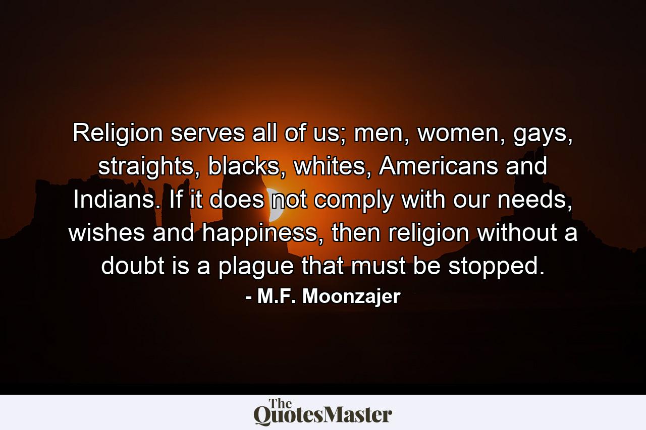 Religion serves all of us; men, women, gays, straights, blacks, whites, Americans and Indians. If it does not comply with our needs, wishes and happiness, then religion without a doubt is a plague that must be stopped. - Quote by M.F. Moonzajer