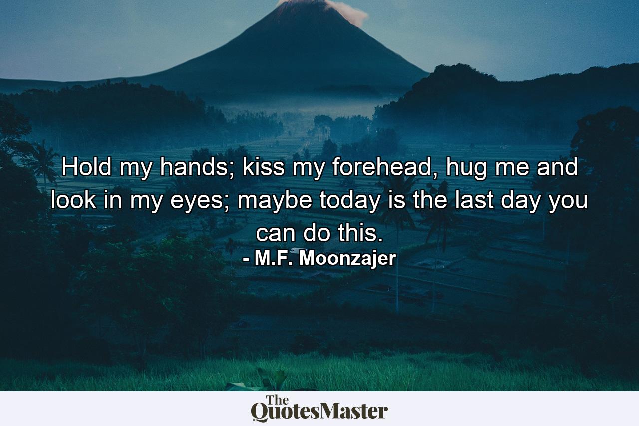 Hold my hands; kiss my forehead, hug me and look in my eyes; maybe today is the last day you can do this. - Quote by M.F. Moonzajer