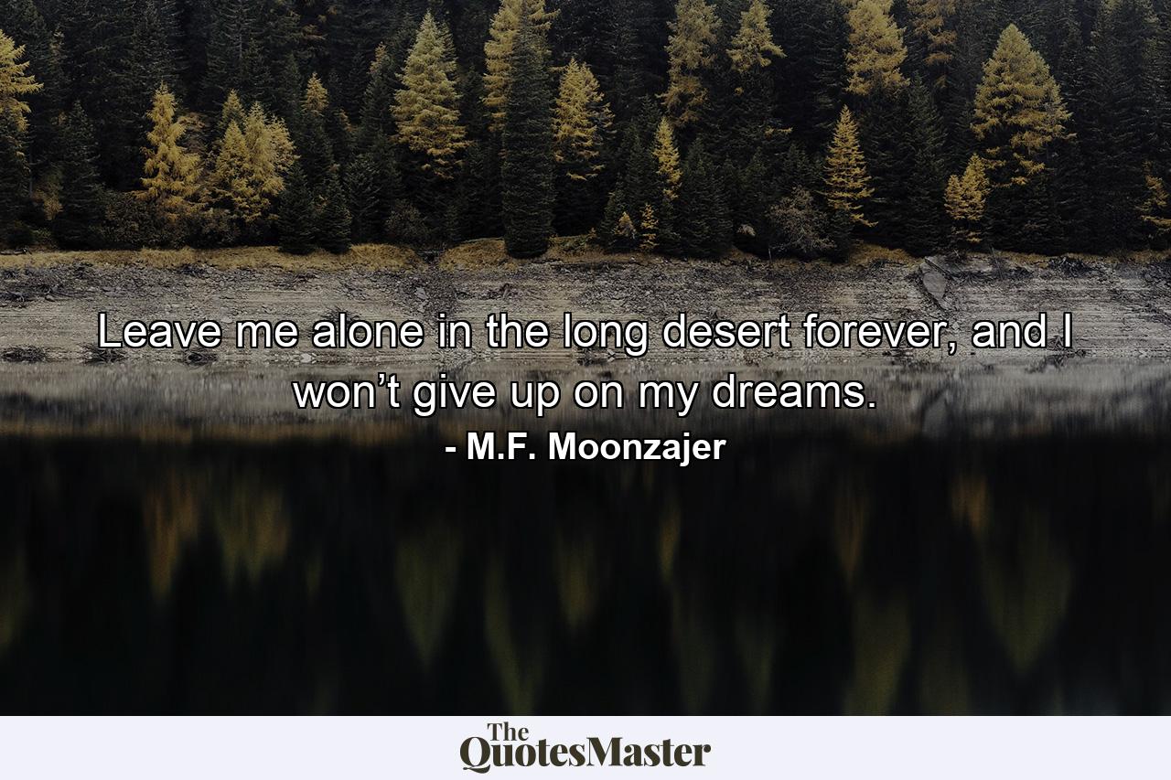 Leave me alone in the long desert forever, and I won’t give up on my dreams. - Quote by M.F. Moonzajer