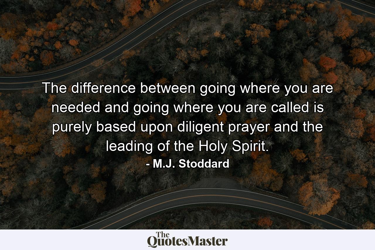 The difference between going where you are needed and going where you are called is purely based upon diligent prayer and the leading of the Holy Spirit. - Quote by M.J. Stoddard