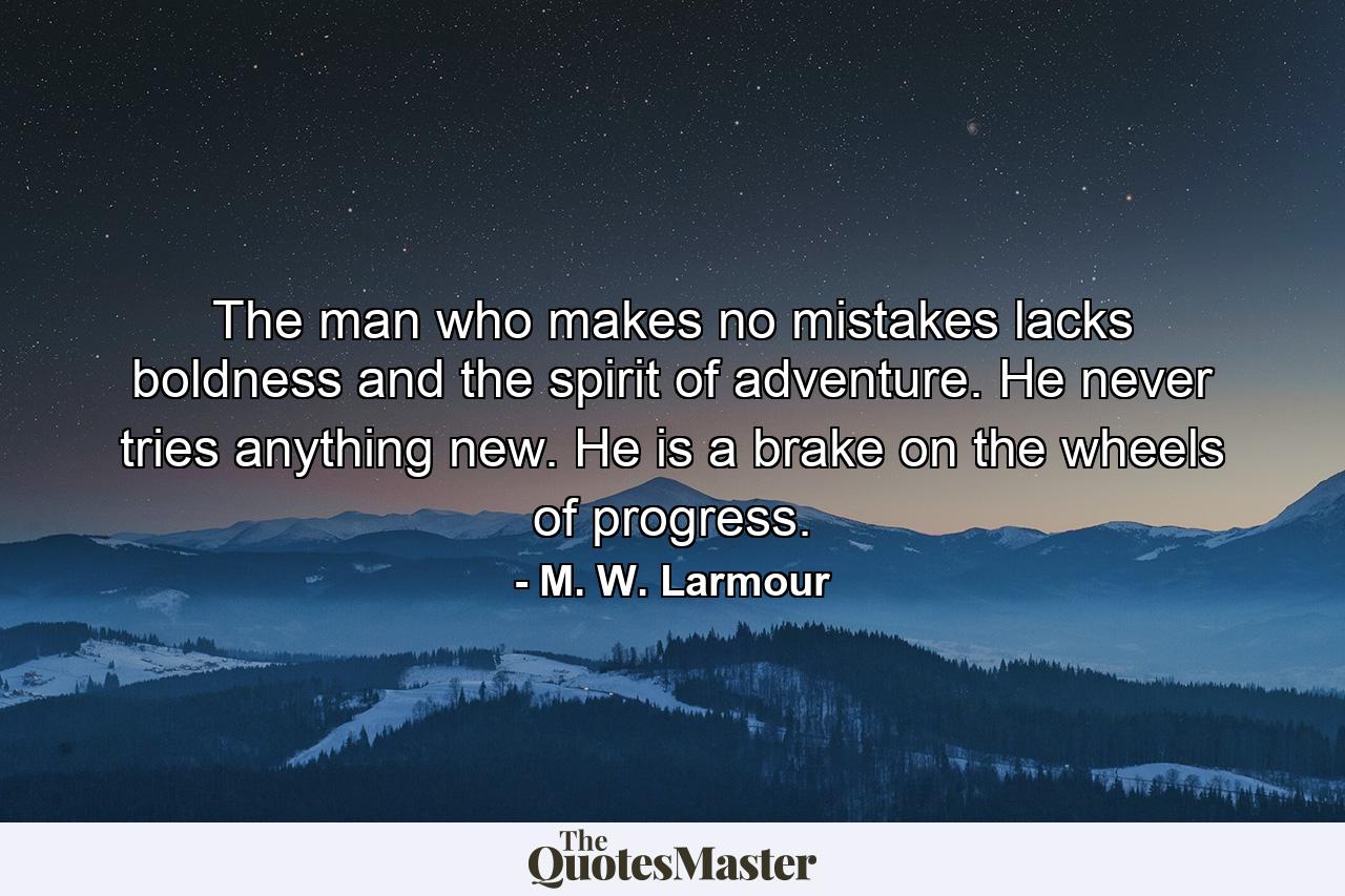 The man who makes no mistakes lacks boldness and the spirit of adventure. He never tries anything new. He is a brake on the wheels of progress. - Quote by M. W. Larmour