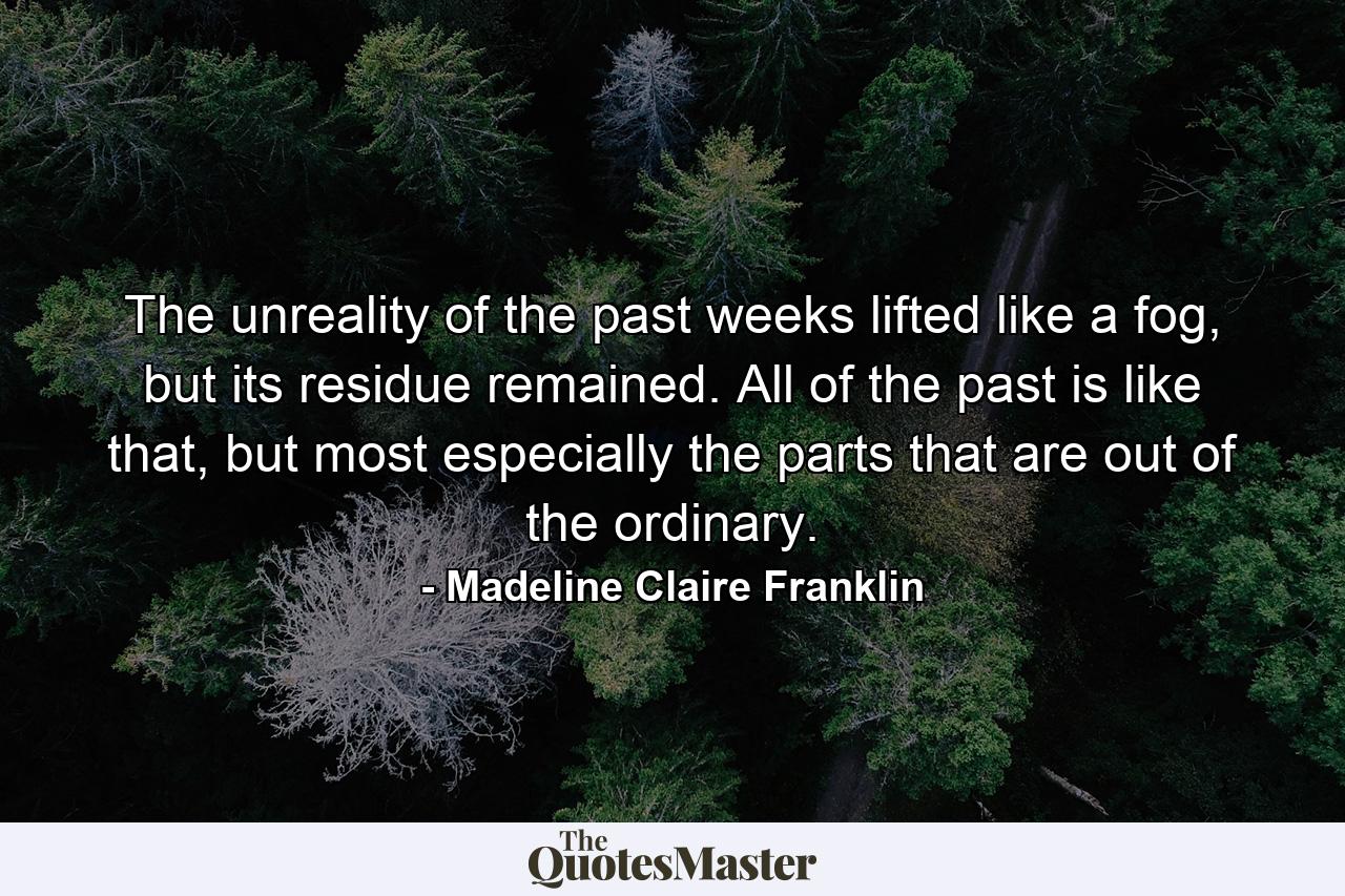 The unreality of the past weeks lifted like a fog, but its residue remained. All of the past is like that, but most especially the parts that are out of the ordinary. - Quote by Madeline Claire Franklin