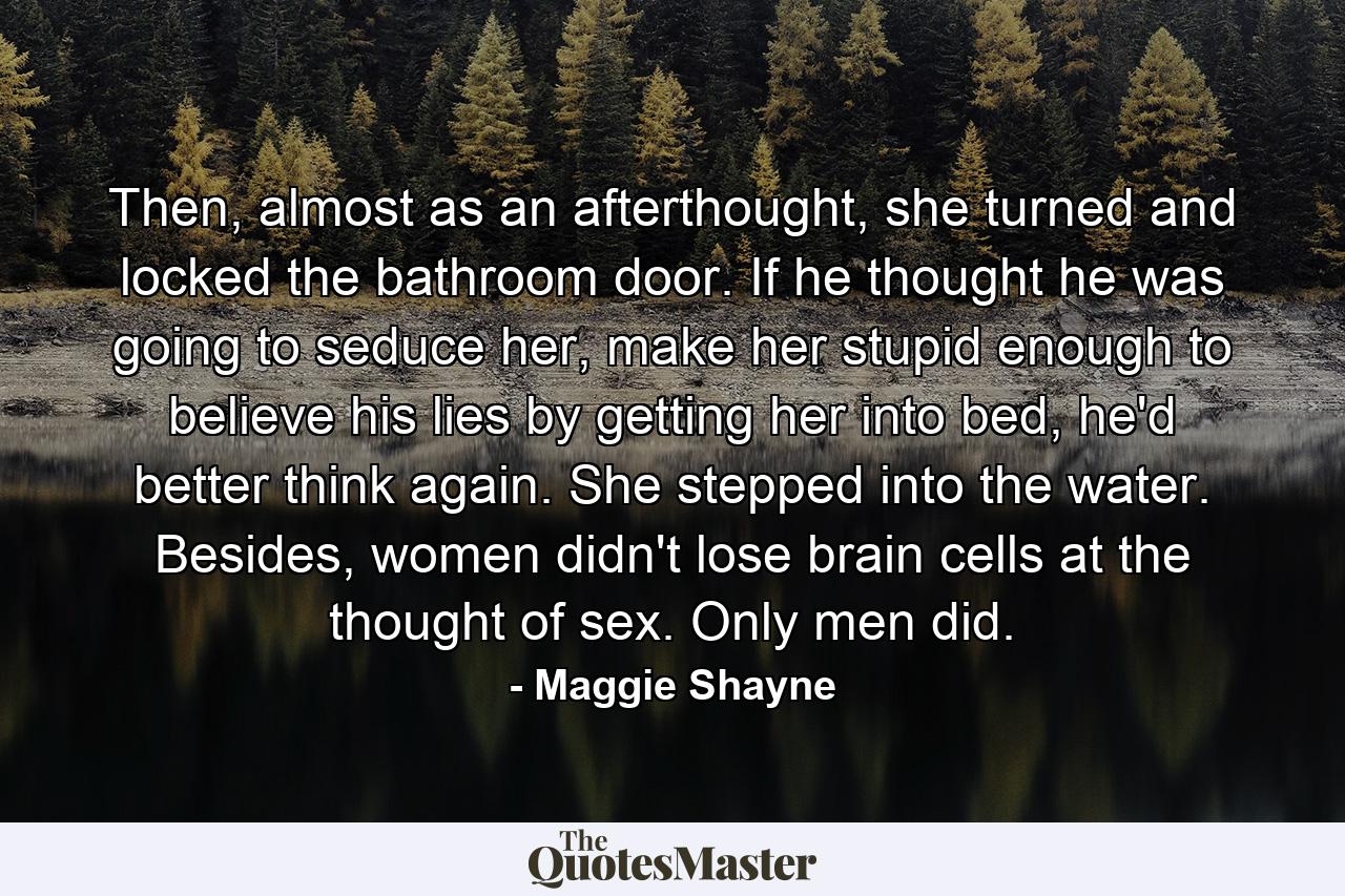 Then, almost as an afterthought, she turned and locked the bathroom door. If he thought he was going to seduce her, make her stupid enough to believe his lies by getting her into bed, he'd better think again. She stepped into the water. Besides, women didn't lose brain cells at the thought of sex. Only men did. - Quote by Maggie Shayne