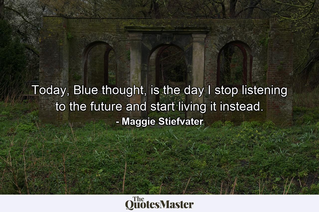 Today, Blue thought, is the day I stop listening to the future and start living it instead. - Quote by Maggie Stiefvater