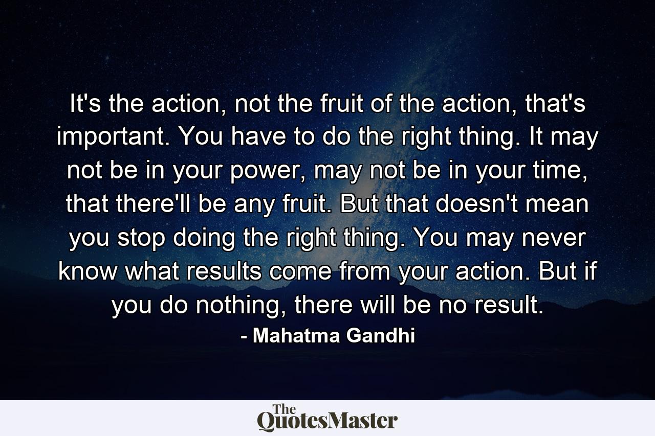 It's the action, not the fruit of the action, that's important. You have to do the right thing. It may not be in your power, may not be in your time, that there'll be any fruit. But that doesn't mean you stop doing the right thing. You may never know what results come from your action. But if you do nothing, there will be no result. - Quote by Mahatma Gandhi