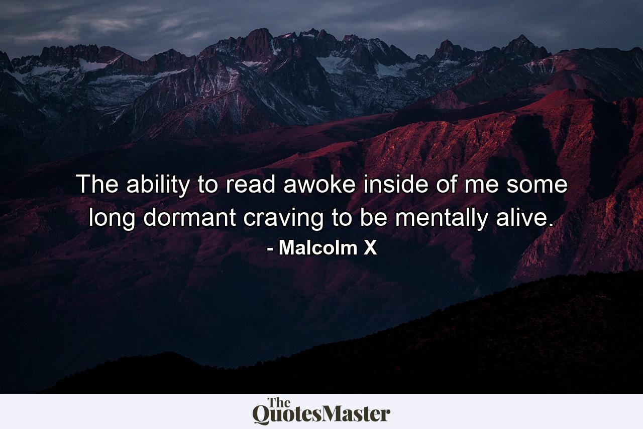 The ability to read awoke inside of me some long dormant craving to be mentally alive. - Quote by Malcolm X